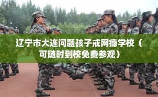 辽宁市大连问题孩子戒网瘾学校（可随时到校免费参观）