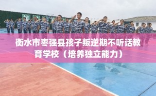 衡水市枣强县孩子叛逆期不听话教育学校（培养独立能力）