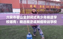 六安市霍山全封闭式青少年叛逆学校哪有：精选叛逆戒网瘾特训学校