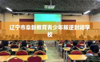 辽宁市阜新教育青少年叛逆封闭学校