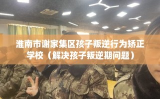 淮南市谢家集区孩子叛逆行为矫正学校（解决孩子叛逆期问题）