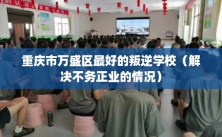 重庆市万盛区最好的叛逆学校（解决不务正业的情况）