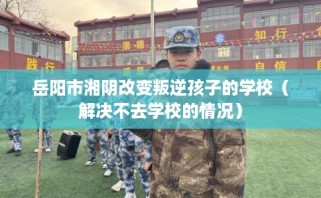 岳阳市湘阴改变叛逆孩子的学校（解决不去学校的情况）