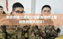 安庆市望江叛逆少年教育学校（受到各地家长好评）