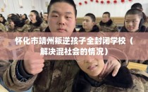 怀化市靖州叛逆孩子全封闭学校（解决混社会的情况）