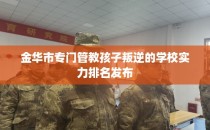金华市专门管教孩子叛逆的学校实力排名发布