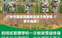 广州市增城管理叛逆孩子的学校（家长推荐）