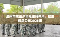 漳州市东山少年叛逆管教所：招生信息公布2025年