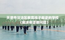 天津市汉沽区教育孩子叛逆的学校（解决叛逆期问题）
