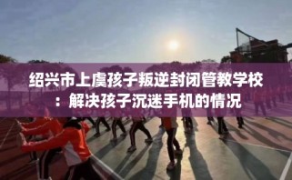 绍兴市上虞孩子叛逆封闭管教学校：解决孩子沉迷手机的情况