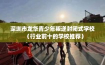 深圳市龙华青少年叛逆封闭式学校（行业前十的学校推荐）