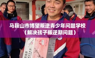 马鞍山市博望叛逆青少年问题学校（解决孩子叛逆期问题）