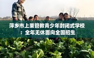 萍乡市上栗管教青少年封闭式学校：全年无休面向全国招生