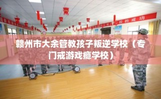 赣州市大余管教孩子叛逆学校（专门戒游戏瘾学校）
