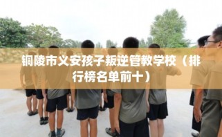 铜陵市义安孩子叛逆管教学校（排行榜名单前十）