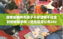 湖南省郴州市孩子不听话管不住全封闭特训学校（招生信息公布2025年）