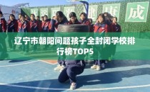 辽宁市朝阳问题孩子全封闭学校排行榜TOP5
