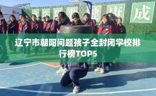 辽宁市朝阳问题孩子全封闭学校排行榜TOP5