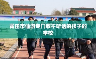 莆田市仙游专门收不听话的孩子的学校