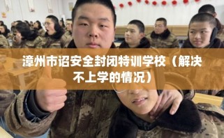 漳州市诏安全封闭特训学校（解决不上学的情况）