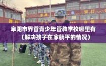 阜阳市界首青少年管教学校哪里有（解决孩子在家躺平的情况）