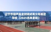 辽宁市葫芦岛全封闭式青少年叛逆学校（2025名单更新）