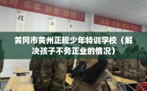 黄冈市黄州正规少年特训学校（解决孩子不务正业的情况）