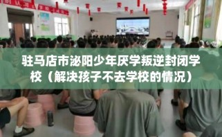驻马店市泌阳少年厌学叛逆封闭学校（解决孩子不去学校的情况）