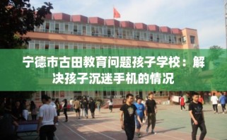 宁德市古田教育问题孩子学校：解决孩子沉迷手机的情况