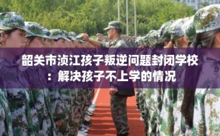 韶关市浈江孩子叛逆问题封闭学校：解决孩子不上学的情况