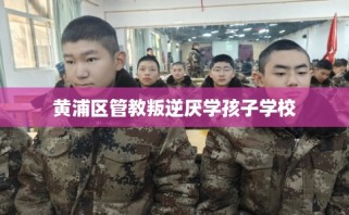 黄浦区管教叛逆厌学孩子学校