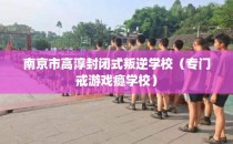 南京市高淳封闭式叛逆学校（专门戒游戏瘾学校）