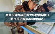 鹰潭市月湖叛逆青少年教育学校（解决孩子沉迷手机的情况）