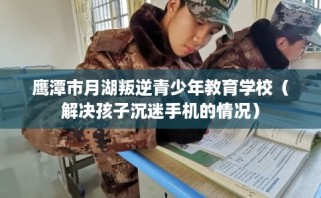 鹰潭市月湖叛逆青少年教育学校（解决孩子沉迷手机的情况）