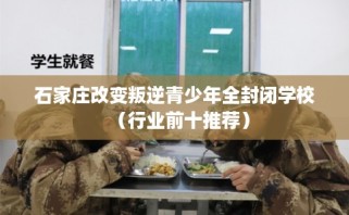 石家庄改变叛逆青少年全封闭学校（行业前十推荐）