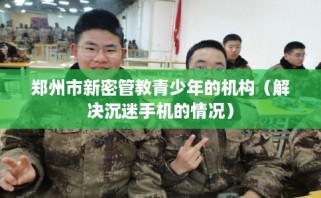 郑州市新密管教青少年的机构（解决沉迷手机的情况）