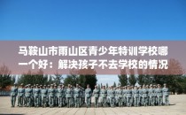 马鞍山市雨山区青少年特训学校哪一个好：解决孩子不去学校的情况