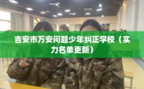 吉安市万安问题少年纠正学校（实力名单更新）