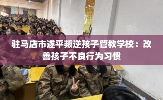 驻马店市遂平叛逆孩子管教学校：改善孩子不良行为习惯