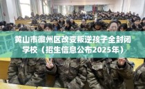 黄山市徽州区改变叛逆孩子全封闭学校（招生信息公布2025年）