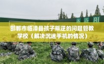 邯郸市临漳县孩子叛逆的问题管教学校（解决沉迷手机的情况）