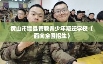 黄山市歙县管教青少年叛逆学校（面向全国招生）