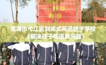 芜湖市弋江区封闭式叛逆孩子学校（解决孩子叛逆期问题）
