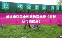 威海市环翠全封闭教育学校（家长认可度很高）