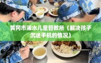 黄冈市浠水儿童管教所（解决孩子沉迷手机的情况）