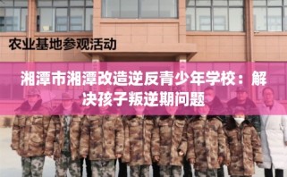湘潭市湘潭改造逆反青少年学校：解决孩子叛逆期问题