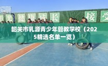 韶关市乳源青少年管教学校（2025精选名单一览）