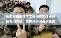 东莞市凤岗孩子不听话管不住全封闭特训学校：解决孩子沉迷手机的情况