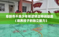 阜新市不良少年叛逆矫正特训基地(培养孩子的独立能力)