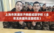 上海市黄浦孩子网瘾戒除学校（全年无休面向全国招生）